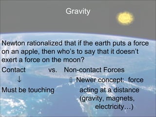 Gravity



Newton rationalized that if the earth puts a force
on an apple, then who’s to say that it doesn’t
exert a force on the moon?
Contact         vs. Non-contact Forces
     ↓                 Newer concept: force
Must be touching          acting at a distance
                          (gravity, magnets,
                                electricity…)
 