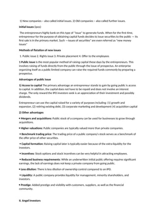 1) New companies – also called initial issues. 2) Old companies – also called further issues.
Initial issues (ipos)
The entrepreneurs highly bank on this type of "issue" to generate funds. When for the first time,
entrepreneur for the purpose of obtaining capital funds decides to issue securities to the public — its
first sale is in the primary market. Such ―issues of securities" are even referred as "new money
issues"
Methods of flotation of new issues
1. Public issue 2. Rights issue 3. Private placement 4. Offer to the employees
1 Public issue is the most popular method of raising capital these days by the entrepreneurs. This
involves raising of funds directly from the public through the issue of prospectus. An enterprise
organizing itself as a public limited company can raise the required funds commonly by preparing a
prospectus.
Advantages of public issue
1) Access to capital The primary advantage an entrepreneur stands to gain by going public is access
to capital. In addition, the capital does not have to be repaid and does not involve an interest
charge. The only reward the IPO investors seek is an appreciation of their investment and possibly
dividends.
Entrepreneur can use the capital raised for a variety of purposes including: (1) growth and
expansion, (2) retiring existing debt, (3) corporate marketing and development (4) acquisition capital
2) Other advantages
 Mergers and acquisitions: Public stock of a company can be used for businesses to grow through
acquisitions.
 Higher valuations: Public companies are typically valued more than private companies.
 Benchmark trading price: The trading price of a public company's stock serves as a benchmark of
the offer price of other securities.
 Capital formation: Raising capital later is typically easier because of the extra liquidity for the
investors.
 Incentives: Stock options and stock incentives can be very helpful in attracting employees.
 Reduced business requirements: While an underwritten initial public offering requires significant
earnings, the lack of earnings does not keep a private company from going public.
 Less dilution: There is less dilution of ownership control compared to an IPO.
 Liquidity: A public company provides liquidity for management, minority shareholders, and
investors.
 Prestige: Added prestige and visibility with customers, suppliers, as well as the financial
community.
II. Angel investors
 