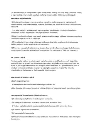 an affluent individual who provides capital for a business start-up and early stage companies having
a high-risk, high-return matrix usually in exchange for convertible debt or ownership equity
Features of angel investors
1) Most angel investors are current or retired executives, business owners or high net worth
individuals who have the knowledge, expertise, and funds that help start-ups match up to industry
standards
2) As angel investors bear extremely high risk and are usually subject to dilution from future
investment rounds. They expect a very high return on investment.
3) Apart from investing funds, most angels provide proactive advice, guidance, industry connections
and mentoring start-ups in its early days.
4) Their objective is to create great companies by providing value creation, and simultaneously
helping investors realize a high return on investments.
5) They have a sharp inclination to keep abreast of current developments in a particular business
arena, mentoring another generation of entrepreneurs by making use of their vast experience
III. Venture capital
Venture capital is a type of private equity capital provided as seed funding to early-stage, high
potential, high risk, growth up companies/entrepreneurs who lack the necessary experience and
funds to give shape to their ideas. Iti is an equity based investment in a growth-oriented small to
medium business to enable the investors to accomplish objectives, in return for minority
shareholding in the business or the irrevocable right to acquire.
characterstic of venture capital
a) early-stage companies,
b) the expansion and revitalization of existing businesses, and
c) the financing of leveraged buyouts of existing divisions of major or privately owned enterprises.
venture capital finance has the following features:
1) It is basically equity finance in relatively new companies.
2) It is long-term investment in growth-oriented small or medium firms.
3) Venture capitalist not only provide capital but also business skills to investee firms.
4) It involves high risk-return spectrum.
5) It is a subset of private equity.
6) The venture capital institutions have a continuous involvement in the business after making the
investment.
 
