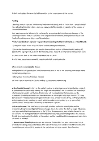 7) Such institutions disinvest the holdings either to the promoters or in the market.
Funding
Obtaining venture capital is substantially different from raising debt or a loan from a lender. Lenders
have a legal right to interest on a loan and repayment of the capital, irrespective of the success or
failure of a business.
But, a venture capital is invested in exchange for an equity stake in the business. Because of the
strict requirements venture capitalists have for potential investments, entrepreneurs should seek
funding from this source after a careful evaluation.
Venture capitalists are typically very selective in deciding what to invest in and as a rule of thumb:
1) They may invest in one in four hundred opportunities presented to it,
2) Looks for the extremely rare, yet sought after qualities, such as : a) innovative technology, b)
potential for rapid growth, c) a well-developed business model d) an impressive management team.
3) Looks for an "exit" in the time frame of typically 3-7 years.
4) Is inclined towards ventures with exceptionally high growth potential.
When to seek venture capital finance
Entrepreneurs can typically seek venture capital to assist at any of the following four stages in the
company's development.
1) Early stage financing This stage includes:
(a) Seed capital (b) Pre-start up and start up (c) Second-round financing
a) Seed capital finance It refers to the capital required by an entrepreneur for conducting research
at precommercialization stage. During this stage, the entrepreneur has to convince the investor (VC)
why his idea/product is worthwhile. The investor will investigate into the technical and the
economical feasibility of the idea. As the risk element at this stage is very high, investor (VC) may
deny to assist if he does not see any potential in the idea. Entrepreneur's ability, technological skills
and competencies are required to match with the market opportunities so as to successfully
convince about product/idea's feasibility to the venture capitalist.
b) Start up finance If the idea/product/process is qualified for further investigation and/or
investment, the process will go to the second stage; this is also called the start-up stage. A business
plan is presented by the entrepreneur to the VC firm. A management team is being formed to run
the venture. The management-team establishes a feasible production line to produce the product.
The VC firm monitors the feasibility of the product and the capability of the management-team from
the board of directors.
c) Second-round financing At this stage, we presume that the idea has been transformed into a
product and is being produced and sold. This is the first encounter with the rest of the market, the
competitors and attempt is to squeeze in the market and get some market share from the
 