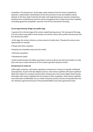 competitors. The entrepreneur, at this stage, needs assistance from the Venture Capitalist for
expansion, modernization, diversification so that the economies of scale and stability could be
attained. As this time, larger funds than the other early stage financing are required, entrepreneur
should be extra careful because only if he and his management team is able to prove their capability
of standing against the competition, only then is the VC firm interested in financing.
2) Last stage financing /bridge /pre-public stage
In general, this is the last stage of the venture capital financing process. The main goal of this stage
is for the venture to go public so that investors can exit the venture with a profit commensurate with
the risk they have taken.
At this stage, the venture achieves a certain amount of market share. This gives the venture some
opportunities for example:
 Merger with other companies
 Keeping new competitors away from the market
 Eliminate competitors
 Development capital
He/she should introduce the follow-up product/ services to attract new client and markets, for only
that is the way to create interest for VC firms seeks to get their assistance further.
Entrepreneurs to watch out
Unlike public companies, information regarding an entrepreneur's business is typically confidential
and proprietary. As part of the due diligence process, most venture capitalists will require significant
detail with respect to a company's business plan. Entrepreneurs must remain vigilant about sharing
information with venture capitalists that are investors in their competitors. Most venture capitalists
treat information confidentially, but as a matter of business practice, they do not typically enter into
non–disclosure agreements because of the potential liability issues those agreements entail.
 