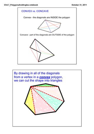 Ch4.7_PolygonsAndAngles.notebook                                      October 31, 2011


                CONVEX vs. CONCAVE

                  Convex ­ the diagonals are INSIDE the polygon




               Concave ­ part of the diagonals are OUTSIDE of the polygon




         By drawing in all of the diagonals
         from a vertex in a convex polygon,
         we can cut the shape into triangles
 