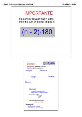 Ch4.7_PolygonsAndAngles.notebook                                                 October 31, 2011




                      IMPORTANTE
                If a convex polygon has n sides,
                then the sum of interior angles is:



                   (n ­ 2) 180



                         Example:                                (n ­ 2) 180
                         Find the sum of interior angles for
                         the following convex polygons

                        Hexagon                        Heptagon



                                 Octagon                              Pentagon


                       Decagon



                              Example
                                  What is the measure of ONE
                                  interior angle of a regular pentagon?
                            Sum of interior angles
                                              (5 ­ 2)  180
                                                 3  180
                                                  5400

                            The measure of ONE angle is:
                                     540 ÷ 5 = 1080

                       Example:
                          What is the measure of ONE
                          interior angle of a regular hexagon?
 