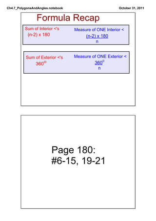 Ch4.7_PolygonsAndAngles.notebook                         October 31, 2011


                Formula Recap
          Sum of Interior <'s      Measure of ONE Interior <
           (n­2) x 180                  (n­2) x 180
                                             n


          Sum of Exterior <'s      Measure of ONE Exterior <
                3600                         3600
                                              n




                         Page 180:
                         #6­15, 19­21
 