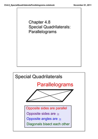 Ch4.8_SpecialQuadrilateralsParallelograms.notebook   November 01, 2011




                        Chapter 4.8
                        Special Quadrilaterals:
                        Parallelograms




          Special Quadrilaterals
                                Parallelograms



                     Opposite sides are parallel
                      Opposite sides are ≅
                      Opposite angles are ≅
                      Diagonals bisect each other
 