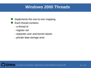 Silberschatz, Galvin and Gagne 20025.18Operating System ConceptsOperating System Concepts Silberschatz and Galvin 19994.18
18 toOperating System Concepts | Silberschatz and Galvin 1999https://github.com/syaifulahdan/ 21
Windows 2000 Threads
 Implements the one-to-one mapping.
 Each thread contains
- a thread id
- register set
- separate user and kernel stacks
- private data storage area
 