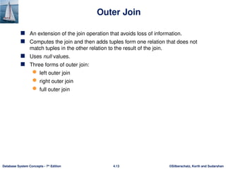 ©Silberschatz, Korth and Sudarshan
4.13
Database System Concepts - 7th
Edition
Outer Join
 An extension of the join operation that avoids loss of information.
 Computes the join and then adds tuples form one relation that does not
match tuples in the other relation to the result of the join.
 Uses null values.
 Three forms of outer join:
 left outer join
 right outer join
 full outer join
 