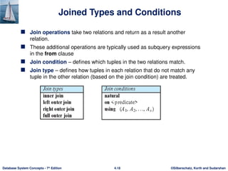 ©Silberschatz, Korth and Sudarshan
4.18
Database System Concepts - 7th
Edition
Joined Types and Conditions
 Join operations take two relations and return as a result another
relation.
 These additional operations are typically used as subquery expressions
in the from clause
 Join condition – defines which tuples in the two relations match.
 Join type – defines how tuples in each relation that do not match any
tuple in the other relation (based on the join condition) are treated.
 
