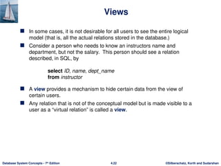 ©Silberschatz, Korth and Sudarshan
4.22
Database System Concepts - 7th
Edition
Views
 In some cases, it is not desirable for all users to see the entire logical
model (that is, all the actual relations stored in the database.)
 Consider a person who needs to know an instructors name and
department, but not the salary. This person should see a relation
described, in SQL, by
select ID, name, dept_name
from instructor
 A view provides a mechanism to hide certain data from the view of
certain users.
 Any relation that is not of the conceptual model but is made visible to a
user as a “virtual relation” is called a view.
 