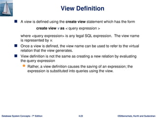 ©Silberschatz, Korth and Sudarshan
4.23
Database System Concepts - 7th
Edition
View Definition
 A view is defined using the create view statement which has the form
create view v as < query expression >
where <query expression> is any legal SQL expression. The view name
is represented by v.
 Once a view is defined, the view name can be used to refer to the virtual
relation that the view generates.
 View definition is not the same as creating a new relation by evaluating
the query expression
 Rather, a view definition causes the saving of an expression; the
expression is substituted into queries using the view.
 