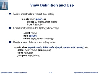 ©Silberschatz, Korth and Sudarshan
4.24
Database System Concepts - 7th
Edition
View Definition and Use
 A view of instructors without their salary
create view faculty as
select ID, name, dept_name
from instructor
 Find all instructors in the Biology department
select name
from faculty
where dept_name = 'Biology'
 Create a view of department salary totals
create view departments_total_salary(dept_name, total_salary) as
select dept_name, sum (salary)
from instructor
group by dept_name;
 