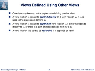 ©Silberschatz, Korth and Sudarshan
4.25
Database System Concepts - 7th
Edition
Views Defined Using Other Views
 One view may be used in the expression defining another view
 A view relation v1 is said to depend directly on a view relation v2 if v2 is
used in the expression defining v1
 A view relation v1 is said to depend on view relation v2 if either v1 depends
directly to v2 or there is a path of dependencies from v1 to v2
 A view relation v is said to be recursive if it depends on itself.
 