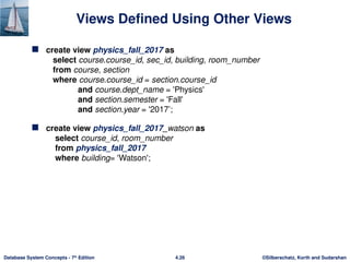 ©Silberschatz, Korth and Sudarshan
4.26
Database System Concepts - 7th
Edition
Views Defined Using Other Views
 create view physics_fall_2017 as
select course.course_id, sec_id, building, room_number
from course, section
where course.course_id = section.course_id
and course.dept_name = 'Physics'
and section.semester = 'Fall'
and section.year = '2017’;
 create view physics_fall_2017_watson as
select course_id, room_number
from physics_fall_2017
where building= 'Watson';
 