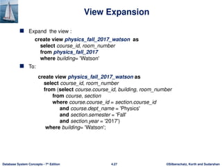 ©Silberschatz, Korth and Sudarshan
4.27
Database System Concepts - 7th
Edition
View Expansion
 Expand the view :
create view physics_fall_2017_watson as
select course_id, room_number
from physics_fall_2017
where building= 'Watson'
 To:
create view physics_fall_2017_watson as
select course_id, room_number
from (select course.course_id, building, room_number
from course, section
where course.course_id = section.course_id
and course.dept_name = 'Physics'
and section.semester = 'Fall'
and section.year = '2017')
where building= 'Watson';
 