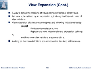 ©Silberschatz, Korth and Sudarshan
4.28
Database System Concepts - 7th
Edition
View Expansion (Cont.)
 A way to define the meaning of views defined in terms of other views.
 Let view v1 be defined by an expression e1 that may itself contain uses of
view relations.
 View expansion of an expression repeats the following replacement step:
repeat
Find any view relation vi in e1
Replace the view relation vi by the expression defining
vi
until no more view relations are present in e1
 As long as the view definitions are not recursive, this loop will terminate
 