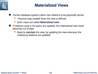 ©Silberschatz, Korth and Sudarshan
4.29
Database System Concepts - 7th
Edition
Materialized Views
 Certain database systems allow view relations to be physically stored.
 Physical copy created when the view is defined.
 Such views are called Materialized view:
 If relations used in the query are updated, the materialized view result
becomes out of date
 Need to maintain the view, by updating the view whenever the
underlying relations are updated.
 