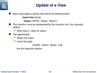 ©Silberschatz, Korth and Sudarshan
4.30
Database System Concepts - 7th
Edition
Update of a View
 Add a new tuple to faculty view which we defined earlier
insert into faculty
values ('30765', 'Green', 'Music');
 This insertion must be represented by the insertion into the instructor
relation
 Must have a value for salary.
 Two approaches
 Reject the insert
 Insert the tuple
('30765', 'Green', 'Music', null)
into the instructor relation
 