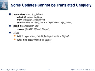 ©Silberschatz, Korth and Sudarshan
4.31
Database System Concepts - 7th
Edition
Some Updates Cannot be Translated Uniquely
 create view instructor_info as
select ID, name, building
from instructor, department
where instructor.dept_name = department.dept_name;
 insert into instructor_info
values ('69987', 'White', 'Taylor');
 Issues
 Which department, if multiple departments in Taylor?
 What if no department is in Taylor?
 