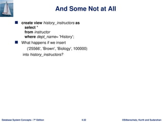©Silberschatz, Korth and Sudarshan
4.32
Database System Concepts - 7th
Edition
And Some Not at All
 create view history_instructors as
select *
from instructor
where dept_name= 'History';
 What happens if we insert
('25566', 'Brown', 'Biology', 100000)
into history_instructors?
 