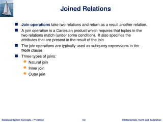 ©Silberschatz, Korth and Sudarshan
4.3
Database System Concepts - 7th
Edition
Joined Relations
 Join operations take two relations and return as a result another relation.
 A join operation is a Cartesian product which requires that tuples in the
two relations match (under some condition). It also specifies the
attributes that are present in the result of the join
 The join operations are typically used as subquery expressions in the
from clause
 Three types of joins:
 Natural join
 Inner join
 Outer join
 