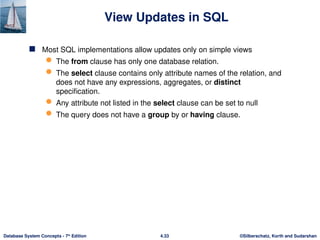 ©Silberschatz, Korth and Sudarshan
4.33
Database System Concepts - 7th
Edition
View Updates in SQL
 Most SQL implementations allow updates only on simple views
 The from clause has only one database relation.
 The select clause contains only attribute names of the relation, and
does not have any expressions, aggregates, or distinct
specification.
 Any attribute not listed in the select clause can be set to null
 The query does not have a group by or having clause.
 