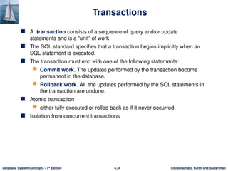 ©Silberschatz, Korth and Sudarshan
4.34
Database System Concepts - 7th
Edition
Transactions
 A transaction consists of a sequence of query and/or update
statements and is a “unit” of work
 The SQL standard specifies that a transaction begins implicitly when an
SQL statement is executed.
 The transaction must end with one of the following statements:
 Commit work. The updates performed by the transaction become
permanent in the database.
 Rollback work. All the updates performed by the SQL statements in
the transaction are undone.
 Atomic transaction
 either fully executed or rolled back as if it never occurred
 Isolation from concurrent transactions
 