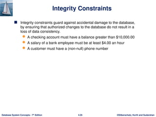©Silberschatz, Korth and Sudarshan
4.35
Database System Concepts - 7th
Edition
Integrity Constraints
 Integrity constraints guard against accidental damage to the database,
by ensuring that authorized changes to the database do not result in a
loss of data consistency.
 A checking account must have a balance greater than $10,000.00
 A salary of a bank employee must be at least $4.00 an hour
 A customer must have a (non-null) phone number
 