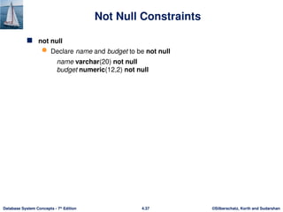 ©Silberschatz, Korth and Sudarshan
4.37
Database System Concepts - 7th
Edition
Not Null Constraints
 not null
 Declare name and budget to be not null
name varchar(20) not null
budget numeric(12,2) not null
 