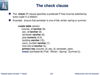 ©Silberschatz, Korth and Sudarshan
4.39
Database System Concepts - 7th
Edition
The check clause
 The check (P) clause specifies a predicate P that must be satisfied by
every tuple in a relation.
 Example: ensure that semester is one of fall, winter, spring or summer
create table section
(course_id varchar (8),
sec_id varchar (8),
semester varchar (6),
year numeric (4,0),
building varchar (15),
room_number varchar (7),
time slot id varchar (4),
primary key (course_id, sec_id, semester, year),
check (semester in ('Fall', 'Winter', 'Spring', 'Summer')))
 