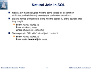 ©Silberschatz, Korth and Sudarshan
4.4
Database System Concepts - 7th
Edition
Natural Join in SQL
 Natural join matches tuples with the same values for all common
attributes, and retains only one copy of each common column.
 List the names of instructors along with the course ID of the courses that
they taught
 select name, course_id
from students, takes
where student.ID = takes.ID;
 Same query in SQL with “natural join” construct
 select name, course_id
from student natural join takes;
 
