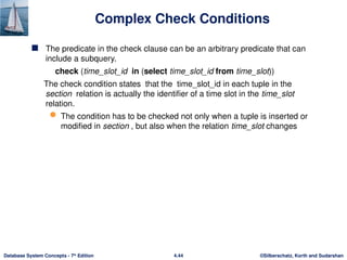 ©Silberschatz, Korth and Sudarshan
4.44
Database System Concepts - 7th
Edition
Complex Check Conditions
 The predicate in the check clause can be an arbitrary predicate that can
include a subquery.
check (time_slot_id in (select time_slot_id from time_slot))
The check condition states that the time_slot_id in each tuple in the
section relation is actually the identifier of a time slot in the time_slot
relation.
 The condition has to be checked not only when a tuple is inserted or
modified in section , but also when the relation time_slot changes
 