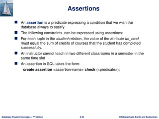 ©Silberschatz, Korth and Sudarshan
4.45
Database System Concepts - 7th
Edition
Assertions
 An assertion is a predicate expressing a condition that we wish the
database always to satisfy.
 The following constraints, can be expressed using assertions:
 For each tuple in the student relation, the value of the attribute tot_cred
must equal the sum of credits of courses that the student has completed
successfully.
 An instructor cannot teach in two different classrooms in a semester in the
same time slot
 An assertion in SQL takes the form:
create assertion <assertion-name> check (<predicate>);
 