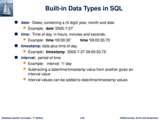 ©Silberschatz, Korth and Sudarshan
4.46
Database System Concepts - 7th
Edition
Built-in Data Types in SQL
 date: Dates, containing a (4 digit) year, month and date
 Example: date '2005-7-27'
 time: Time of day, in hours, minutes and seconds.
 Example: time '09:00:30' time '09:00:30.75'
 timestamp: date plus time of day
 Example: timestamp '2005-7-27 09:00:30.75'
 interval: period of time
 Example: interval '1' day
 Subtracting a date/time/timestamp value from another gives an
interval value
 Interval values can be added to date/time/timestamp values
 