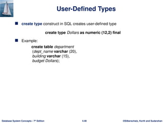 ©Silberschatz, Korth and Sudarshan
4.48
Database System Concepts - 7th
Edition
User-Defined Types
 create type construct in SQL creates user-defined type
create type Dollars as numeric (12,2) final
 Example:
create table department
(dept_name varchar (20),
building varchar (15),
budget Dollars);
 