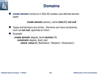 ©Silberschatz, Korth and Sudarshan
4.49
Database System Concepts - 7th
Edition
Domains
 create domain construct in SQL-92 creates user-defined domain
types
create domain person_name char(20) not null
 Types and domains are similar. Domains can have constraints,
such as not null, specified on them.
 Example:
create domain degree_level varchar(10)
constraint degree_level_test
check (value in ('Bachelors', 'Masters', 'Doctorate'));
 