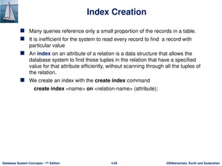 ©Silberschatz, Korth and Sudarshan
4.50
Database System Concepts - 7th
Edition
Index Creation
 Many queries reference only a small proportion of the records in a table.
 It is inefficient for the system to read every record to find a record with
particular value
 An index on an attribute of a relation is a data structure that allows the
database system to find those tuples in the relation that have a specified
value for that attribute efficiently, without scanning through all the tuples of
the relation.
 We create an index with the create index command
create index <name> on <relation-name> (attribute);
 