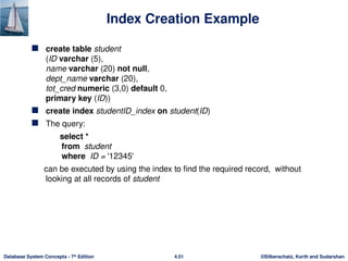 ©Silberschatz, Korth and Sudarshan
4.51
Database System Concepts - 7th
Edition
Index Creation Example
 create table student
(ID varchar (5),
name varchar (20) not null,
dept_name varchar (20),
tot_cred numeric (3,0) default 0,
primary key (ID))
 create index studentID_index on student(ID)
 The query:
select *
from student
where ID = '12345'
can be executed by using the index to find the required record, without
looking at all records of student
 