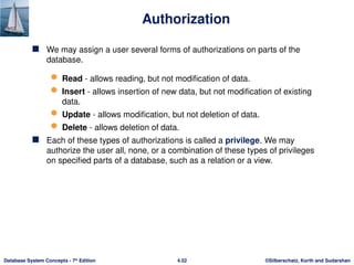 ©Silberschatz, Korth and Sudarshan
4.52
Database System Concepts - 7th
Edition
Authorization
 We may assign a user several forms of authorizations on parts of the
database.
 Read - allows reading, but not modification of data.
 Insert - allows insertion of new data, but not modification of existing
data.
 Update - allows modification, but not deletion of data.
 Delete - allows deletion of data.
 Each of these types of authorizations is called a privilege. We may
authorize the user all, none, or a combination of these types of privileges
on specified parts of a database, such as a relation or a view.
 