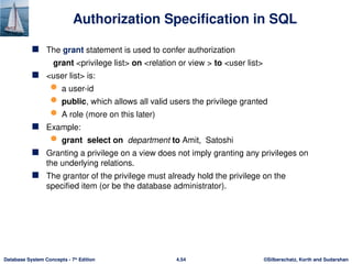 ©Silberschatz, Korth and Sudarshan
4.54
Database System Concepts - 7th
Edition
Authorization Specification in SQL
 The grant statement is used to confer authorization
grant <privilege list> on <relation or view > to <user list>
 <user list> is:
 a user-id
 public, which allows all valid users the privilege granted
 A role (more on this later)
 Example:
 grant select on department to Amit, Satoshi
 Granting a privilege on a view does not imply granting any privileges on
the underlying relations.
 The grantor of the privilege must already hold the privilege on the
specified item (or be the database administrator).
 