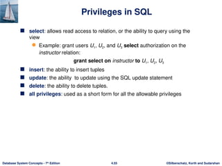©Silberschatz, Korth and Sudarshan
4.55
Database System Concepts - 7th
Edition
Privileges in SQL
 select: allows read access to relation, or the ability to query using the
view
 Example: grant users U1, U2, and U3 select authorization on the
instructor relation:
grant select on instructor to U1, U2, U3
 insert: the ability to insert tuples
 update: the ability to update using the SQL update statement
 delete: the ability to delete tuples.
 all privileges: used as a short form for all the allowable privileges
 