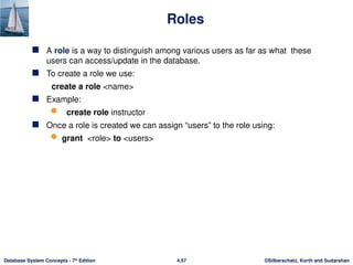 ©Silberschatz, Korth and Sudarshan
4.57
Database System Concepts - 7th
Edition
Roles
 A role is a way to distinguish among various users as far as what these
users can access/update in the database.
 To create a role we use:
create a role <name>
 Example:
 create role instructor
 Once a role is created we can assign “users” to the role using:
 grant <role> to <users>
 