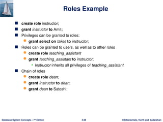 ©Silberschatz, Korth and Sudarshan
4.58
Database System Concepts - 7th
Edition
Roles Example
 create role instructor;
 grant instructor to Amit;
 Privileges can be granted to roles:
 grant select on takes to instructor;
 Roles can be granted to users, as well as to other roles
 create role teaching_assistant
 grant teaching_assistant to instructor;
 Instructor inherits all privileges of teaching_assistant
 Chain of roles
 create role dean;
 grant instructor to dean;
 grant dean to Satoshi;
 