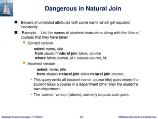 ©Silberschatz, Korth and Sudarshan
4.9
Database System Concepts - 7th
Edition
Dangerous in Natural Join
 Beware of unrelated attributes with same name which get equated
incorrectly
 Example -- List the names of students instructors along with the titles of
courses that they have taken
 Correct version
select name, title
from student natural join takes, course
where takes.course_id = course.course_id;
 Incorrect version
select name, title
from student natural join takes natural join course;
 This query omits all (student name, course title) pairs where the
student takes a course in a department other than the student's
own department.
 The correct version (above), correctly outputs such pairs.
 