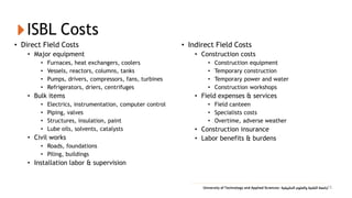 ISBL Costs
• Direct Field Costs
• Major equipment
• Furnaces, heat exchangers, coolers
• Vessels, reactors, columns, tanks
• Pumps, drivers, compressors, fans, turbines
• Refrigerators, driers, centrifuges
• Bulk items
• Electrics, instrumentation, computer control
• Piping, valves
• Structures, insulation, paint
• Lube oils, solvents, catalysts
• Civil works
• Roads, foundations
• Piling, buildings
• Installation labor & supervision
• Indirect Field Costs
• Construction costs
• Construction equipment
• Temporary construction
• Temporary power and water
• Construction workshops
• Field expenses & services
• Field canteen
• Specialists costs
• Overtime, adverse weather
• Construction insurance
• Labor benefits & burdens
15
 