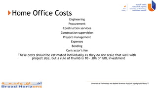 Home Office Costs
Engineering
Procurement
Construction services
Construction supervision
Project management
Expenses
Bonding
Contractor’s fee
These costs should be estimated individually as they do not scale that well with
project size, but a rule of thumb is 10 – 30% of ISBL investment
16
 