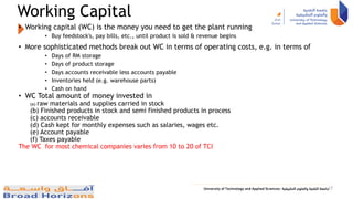 Working Capital
• Working capital (WC) is the money you need to get the plant running
• Buy feedstock's, pay bills, etc., until product is sold & revenue begins
• More sophisticated methods break out WC in terms of operating costs, e.g. in terms of
• Days of RM storage
• Days of product storage
• Days accounts receivable less accounts payable
• Inventories held (e.g. warehouse parts)
• Cash on hand
• WC Total amount of money invested in
(a) raw materials and supplies carried in stock
(b) Finished products in stock and semi finished products in process
(c) accounts receivable
(d) Cash kept for monthly expenses such as salaries, wages etc.
(e) Account payable
(f) Taxes payable
The WC for most chemical companies varies from 10 to 20 of TCI
17
 