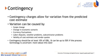 Contingency
• Contingency charges allow for variation from the predicted
cost estimate
• Variation can be caused by
• Scope change
• Change in economic scenario
• Currency fluctuations
• Labor disputes, weather problems, subcontractor problems
• Validity of cost estimate and vendor quotes
• Contingency should be at least 10% of ISBL, & can be up to 50% if the process
technology is uncertain: more about this later
18
 