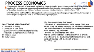 PROCESS ECONOMICS
“Economics is the study of how people and society choose to employ scarce resources that could have alternative
uses in order to produce various commodities and to distribute them for consumption, now or in the future,
…”from Paul Samuelson and William Nordhaus, conomics, 12th Ed., McGraw- Hill, New York, 1985.
ENGINEERING ECONOMICS: The application of economic principles to engineering problems, for example in
comparing the comparative costs of two alternative capital projects.
2
Why does money have time value?
–The owner of the money must defer its use. Thus, the
person using the money must pay for deferring the benefits.
– An alternative use of the money could have generated
other benefits, e.g. interests.
• How do we characterize time value?
–We use an interest rate, so that the effect of time is
proportional to the total amount of money involved and
positively related with the length of time.
PV = FV/(1 + r)n
WHAT DO WE NEED TO KNOW?
• Time value of money
• Estimation of cash flows
• Quantitative measurements of profitability
• Systematic comparison of alternatives
PV- Present Value
FV- Future Value
 