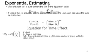 Exponential Estimating
• Since the plant cost is built up from the sum of the equipment costs:
• It follows that we should be able to approximately scale the total plant cost using the same
six-tenths rule



N
1
i
i
equip
Plant C
C
0.6
B
Size
A
Size
B
Cost
A
Cost









28
Equation for Time Effect









1
2
1
2
I
I
C
C
C = Cost
I = Value of cost index
1,2 = Represents points in time at which costs required or known and index
values known
 