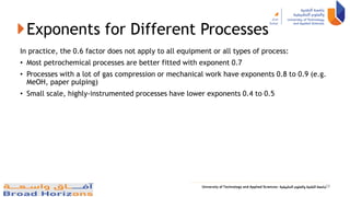 Exponents for Different Processes
In practice, the 0.6 factor does not apply to all equipment or all types of process:
• Most petrochemical processes are better fitted with exponent 0.7
• Processes with a lot of gas compression or mechanical work have exponents 0.8 to 0.9 (e.g.
MeOH, paper pulping)
• Small scale, highly-instrumented processes have lower exponents 0.4 to 0.5
29
 